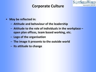 Corporate Culture


• May be reflected in:
  – Attitude and behaviour of the leadership
  – Attitude to the role of individuals in the workplace –
    open plan offices, team based working, etc.
  – Logo of the organisation
  – The image it presents to the outside world
  – Its attitude to change
 