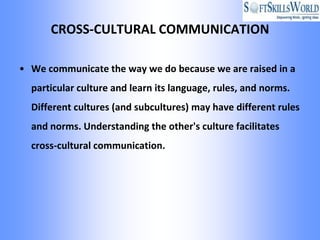 CROSS-CULTURAL COMMUNICATION

• We communicate the way we do because we are raised in a
  particular culture and learn its language, rules, and norms.
  Different cultures (and subcultures) may have different rules
  and norms. Understanding the other's culture facilitates
  cross-cultural communication.
 