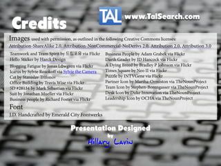 Credits
Presentation Designed
by
Hillary Lavin
Images used with permission, as outlined in the following Creative Commons licenses:
Attribution-ShareAlike 2.0, Attribution-NonCommercial-NoDerivs 2.0, Attribution 2.0, Attribution 3.0
!
!
!
!
Font
J.D. Handcrafted by Emerald City Fontwerks
www.TalSearch.com
Teamwork and Team Spirit by 드림포유 via Flickr
Hello Sticker by Haeck Design
Blogging Fatigue by Jonas Löwgren via Flickr
Icarus by Sylvie Rosokoff via Sylvie the Camera
Cat by Stanislav Trifonov
Office Building by Travis Wise via Flickr
5D #28134 by Mark Sebastian via Flickr
Suit by Jonathan Mueller via Flickr
Business people by Richard Foster via Flickr
Business People by Adam Grabek via Flickr
Darth Grader by JD Hancock via Flickr
A Dying Breed by Bradley P Johnson via Flickr
Times Square by Neo II via Flickr
Puzzle by INTVGene via Flickr
Partner Icon by Martha-Ormiston via TheNounProject
Team Icon by Stephen-Borengasser via TheNounProject
Desk Icon by Duke Innovation via TheNounProject
Leadership Icon by OCHA via TheNounProject
 