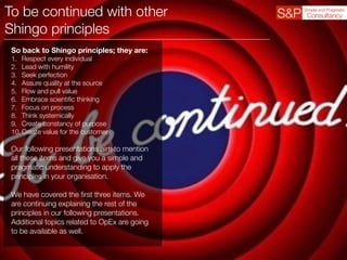 To be continued with other
Shingo principles
So back to Shingo principles; they are:
1. Respect every individual
2. Lead with humility
3. Seek perfection
4. Assure quality at the source
5. Flow and pull value
6. Embrace scientiﬁc thinking
7. Focus on process
8. Think systemically
9. Create constancy of purpose
10.Create value for the customer
Our following presentations aim to mention
all these items and give you a simple and
pragmatic understanding to apply the
principles in your organisation.
We have covered the ﬁrst three items. We
are continuing explaining the rest of the
principles in our following presentations.
Additional topics related to OpEx are going
to be available as well.
 