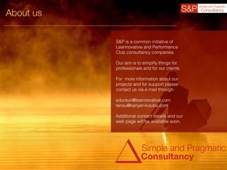 About us
Simple and Pragmatic
Consultancy
S&P is a common initiative of
Leannovative and Performance
Club consultancy companies.
Our aim is to simplify things for
professionals and for our clients.
For more information about our
projects and for support please
contact us via e-mail through:
edursun@leannovative.com
tansu@kariyer-kulubu.com
Additional contact details and our
web page will be available soon.
 