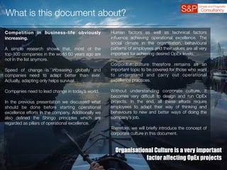 What is this document about?
Competition in business-life obviously
increasing.
A simple research shows that, most of the
top-100 companies in the world 60 years ago are
not in the list anymore.
Speed of change is increasing globally and
companies need to adapt better than ever.
Actually, adapting only helps survival.
Companies need to lead change in today’s world.
In the previous presentation we discussed what
should be done before starting operational
excellence efforts in the company. Additionally we
also deﬁned the Shingo principles which are
regarded as pillars of operational excellence.
Human factors as well as technical factors
inﬂuence achieving operational excellence. The
social climate in the organisation, behavioural
patterns of employees and their values are all very
important for achieving desired OpEx levels.
Corporate culture therefore remains as an
important topic to be covered for those who want
to understand and carry out operational
excellence practices.
Without understanding corporate culture, it
becomes very difﬁcult to design and run OpEx
projects. In the end, all these efforts require
employees to adapt their way of thinking and
behaviours to new and better ways of doing the
company’s job.
Therefore, we will brieﬂy introduce the concept of
corporate culture in this document.
Organisational Culture is a very important
factor affecting OpEx projects
 