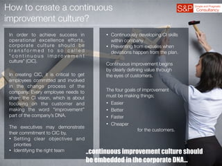 How to create a continuous
improvement culture?
In order to achieve success in
operational excellence efforts,
corporate culture should be
t r a n s f o r m e d t o s o c a l l e d
“ c o n t i n u o u s i m p r o v e m e n t
culture” (CIC).
In creating CIC, it is critical to get
employees committed and involved
in the change process of the
company. Every employee needs to
share the CI vision, which is about
focusing on the customer and
making the word “improvement”
part of the company’s DNA.
The executives may demonstrate
their commitment to CIC by,
• Setting clear objectives and
priorities
• Identifying the right team
• Continuously developing CI skills
within company
• Preventing from excuses when
deviations happen from the plan.
Continuous improvement begins
by clearly deﬁning value through
the eyes of customers.
The four goals of improvement
must be making things;
• Easier
• Better
• Faster
• Cheaper
for the customers.
..continuous improvement culture should
be embedded in the corporate DNA…
 
