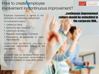 How to create employee
involvement in continuous improvement?
Employee involvement is central to the
philosophy of continuous improvement.
CI involvement is about:
• Leading by doing
• Asking the right questions
• Listening to all ideas
• Regularly reviewing key CI projects
• Empowering all employees to make
improvements
Operational excellence requires a
widespread commitment throughout the
organisation.
A culture must be developed where every
person in the organisation demonstrates a
high level of respect for every other person.
..continuous improvement
culture should be embedded in
the corporate DNA…
 
