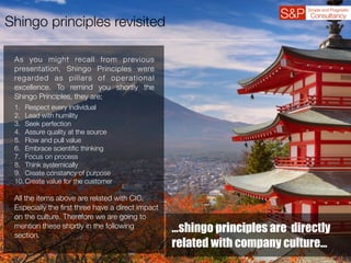 Shingo principles revisited
As you might recall from previous
presentation, Shingo Principles were
regarded as pillars of operational
excellence. To remind you shortly the
Shingo Principles, they are;
1. Respect every individual
2. Lead with humility
3. Seek perfection
4. Assure quality at the source
5. Flow and pull value
6. Embrace scientiﬁc thinking
7. Focus on process
8. Think systemically
9. Create constancy of purpose
10.Create value for the customer
All the items above are related with CIC.
Especially the ﬁrst three have a direct impact
on the culture. Therefore we are going to
mention these shortly in the following
section.
…shingo principles are directly
related with company culture…
 