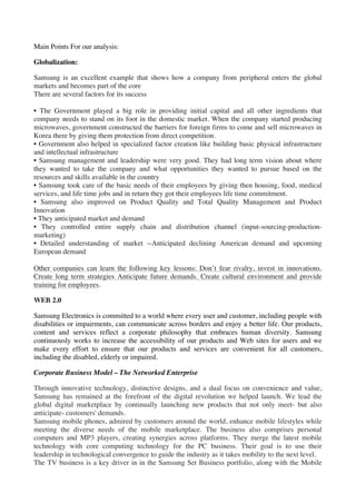 Main Points For our analysis:

Globalization:

Samsung is an excellent example that shows how a company from peripheral enters the global
markets and becomes part of the core
There are several factors for its success

• The Government played a big role in providing initial capital and all other ingredients that
company needs to stand on its foot in the domestic market. When the company started producing
microwaves, government constructed the barriers for foreign firms to come and sell microwaves in
Korea there by giving them protection from direct competition.
• Government also helped in specialized factor creation like building basic physical infrastructure
and intellectual infrastructure
• Samsung management and leadership were very good. They had long term vision about where
they wanted to take the company and what opportunities they wanted to pursue based on the
resources and skills available in the country
• Samsung took care of the basic needs of their employees by giving then housing, food, medical
services, and life time jobs and in return they got their employees life time commitment.
• Samsung also improved on Product Quality and Total Quality Management and Product
Innovation
• They anticipated market and demand
• They controlled entire supply chain and distribution channel (input-sourcing-production-
marketing)
• Detailed understanding of market --Anticipated declining American demand and upcoming
European demand

Other companies can learn the following key lessons: Don’t fear rivalry, invest in innovations.
Create long term strategies Anticipate future demands. Create cultural environment and provide
training for employees.

WEB 2.0

Samsung Electronics is committed to a world where every user and customer, including people with
disabilities or impairments, can communicate across borders and enjoy a better life. Our products,
content and services reflect a corporate philosophy that embraces human diversity. Samsung
continuously works to increase the accessibility of our products and Web sites for users and we
make every effort to ensure that our products and services are convenient for all customers,
including the disabled, elderly or impaired.

Corporate Business Model – The Networked Enterprise

Through innovative technology, distinctive designs, and a dual focus on convenience and value,
Samsung has remained at the forefront of the digital revolution we helped launch. We lead the
global digital marketplace by continually launching new products that not only meet- but also
anticipate- customers' demands.
Samsung mobile phones, admired by customers around the world, enhance mobile lifestyles while
meeting the diverse needs of the mobile marketplace. The business also comprises personal
computers and MP3 players, creating synergies across platforms. They merge the latest mobile
technology with core computing technology for the PC business. Their goal is to use their
leadership in technological convergence to guide the industry as it takes mobility to the next level.
The TV business is a key driver in in the Samsung Set Business portfolio, along with the Mobile
 