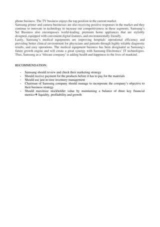 phone business. The TV business enjoys the top position in the current market.
Samsung printer and camera businesses are also receiving positive responses in the market and they
continue to innovate in technology to increase our competitiveness in these segments. Samsung’s
Set Business also encompasses world-leading, premium home appliances that are stylishly
designed, equipped with convenient digital features, and environmentally friendly.
Lastly, Samsung’s medical equipments are improving hospitals' operational efficiency and
providing better clinical environment for physicians and patients through highly reliable diagnostic
results, and easy operations. The medical equipment business has been designated as Samsung's
future growth engine and will create a great synergy with Samsung Electronics’ IT technologies.
Thus, Samsung as a ‘lifecare company’ is adding health and happiness to the lives of mankind.


RECOMMENDATION:

   -   Samsung should review and check their marketing strategy
   -   Should receive payment for the products before it has to pay for the materials
   -   Should use just in time inventory management
   -   Chairman of Samsung company should manage to incorporate the company’s objective to
       their business strategy
   -   Should maximize stockholder value by maintaining a balance of three key financial
       metricsà liquidity, profitability and growth
 