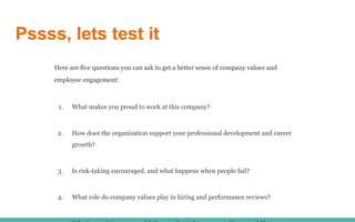 Pssss, lets test it
Here are five questions you can ask to get a better sense of company values and
employee engagement:
1. What makes you proud to work at this company?
2. How does the organization support your professional development and career
growth?
3. Is risk-taking encouraged, and what happens when people fail?
4. What role do company values play in hiring and performance reviews?
 