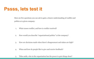 Pssss, lets test it
Here are five questions you can ask to gain a clearer understanding of conflict and
politics at a given company:
1. What causes conflict, and how is conflict resolved?
2. How would you describe “organizational politics” at the company?
3. How are decisions made when there’s disagreement and stakes are high?
4. When and how do people like to give and receive feedback?
5. Titles aside, who in the organization has the power to gets things done?
 