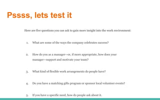 Pssss, lets test it
Here are five questions you can ask to gain more insight into the work environment:
1. What are some of the ways the company celebrates success?
2. How do you as a manager—or, if more appropriate, how does your
manager—support and motivate your team?
3. What kind of flexible work arrangements do people have?
4. Do you have a matching gifts program or sponsor local volunteer events?
5. If you have a specific need, how do people ask about it.
 