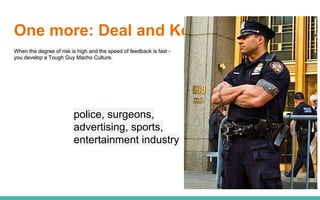 One more: Deal and Kennedy
When the degree of risk is high and the speed of feedback is fast -
you develop a Tough Guy Macho Culture.
police, surgeons,
advertising, sports,
entertainment industry
 