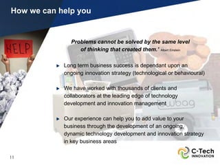 How we can help you


              Problems cannot be solved by the same level
                 of thinking that created them.’ Albert Einstein

            Long term business success is dependant upon an
            ongoing innovation strategy (technological or behavioural)

            We have worked with thousands of clients and
            collaborators at the leading edge of technology
            development and innovation management

            Our experience can help you to add value to your
            business through the development of an ongoing,
            dynamic technology development and innovation strategy
            in key business areas

11
 