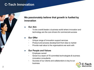 C-Tech Innovation


               We passionately believe that growth is fuelled by
               innovation

                  Our Aim
                  •   To be a world leader a business world where innovation and
                      technology are the core drivers for commercial success


                  Our Offer
                  •   Unique range of innovation support services
                  •   Product and process development from idea to market
                  •   Provide real value to the organisations we work with

                  Our People and Values
                  •   Employee owned
                  •   Grown to a team of 70 committed technologists & business
                      innovation consultants
                  •   Success of our clients and collaborators is key to our
                      business
2
 