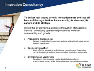 Innovation Consultancy


           To deliver real lasting benefit, innovation must embrace all
           facets of the organisation: its leadership, its structure, its
           culture and its strategy

           We do this by providing a complete Innovation Management
           Service - developing operational procedures to deliver
           sustainability and growth

              Programme Management
                •   Designing and delivering complex regional and national, public sector
                    funded programmes

              Business Innovation
                •   More effective leadership and strategy: managing and developing
                    people, knowledge and processes to deliver innovation and growth

              Environmental Leadership
                •   Developing Environmental Leadership to help in reducing
                    environmental impact whilst developing clear competitive advantage


5
 