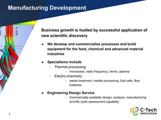 Manufacturing Development


          Business growth is fuelled by successful application of
          new scientific discovery

             We develop and commercialise processes and build
             equipment for the food, chemical and advanced material
             industries

             Specialisms include
              • Thermal processing
                        • microwave, radio frequency, ohmic, plasma
              •   Electro-chemistry
                        • waste treatment, metals processing, fuel cells, flow
                          batteries

             Engineering Design Service
                        • Commercially available design, analysis, manufacturing
                          and life cycle assessment capability



7
 