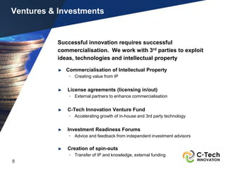 Ventures & Investments


           Successful innovation requires successful
           commercialisation. We work with 3rd parties to exploit
           ideas, technologies and intellectual property

              Commercialisation of Intellectual Property
               • Creating value from IP


              License agreements (licensing in/out)
               • External partners to enhance commercialisation


              C-Tech Innovation Venture Fund
               • Accelerating growth of in-house and 3rd party technology


              Investment Readiness Forums
               • Advice and feedback from independent investment advisors

              Creation of spin-outs
               • Transfer of IP and knowledge, external funding
8
 