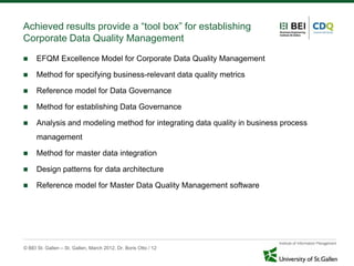 Achieved results provide a “tool box” for establishing
Corporate Data Quality Management
     EFQM Excellence Model for Corporate Data Quality Management

     Method for specifying business-relevant data quality metrics

     Reference model for Data Governance

     Method for establishing Data Governance

     Analysis and modeling method for integrating data quality in business process
      management

     Method for master data integration

     Design patterns for data architecture

     Reference model for Master Data Quality Management software




© BEI St. Gallen – St. Gallen, March 2012, Dr. Boris Otto / 12
 