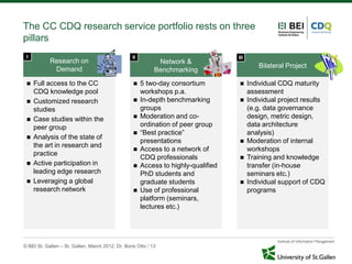 The CC CDQ research service portfolio rests on three
pillars
 I                                                 II                                III
            Research on                                       Network &
                                                                                              Bilateral Project
             Demand                                          Benchmarking
    Full access to the CC                             5 two-day consortium              Individual CDQ maturity
     CDQ knowledge pool                                 workshops p.a.                     assessment
    Customized research                               In-depth benchmarking             Individual project results
     studies                                            groups                             (e.g. data governance
    Case studies within the                           Moderation and co-                 design, metric design,
     peer group                                         ordination of peer group           data architecture
                                                       “Best practice”                    analysis)
    Analysis of the state of
                                                        presentations                     Moderation of internal
     the art in research and
                                                       Access to a network of             workshops
     practice
                                                        CDQ professionals                 Training and knowledge
    Active participation in                           Access to highly-qualified         transfer (in-house
     leading edge research                              PhD students and                   seminars etc.)
    Leveraging a global                                graduate students                 Individual support of CDQ
     research network                                  Use of professional                programs
                                                        platform (seminars,
                                                        lectures etc.)




© BEI St. Gallen – St. Gallen, March 2012, Dr. Boris Otto / 13
 
