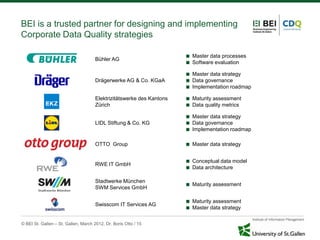 BEI is a trusted partner for designing and implementing
Corporate Data Quality strategies

                                                                          Master data processes
                                      Bühler AG
                                                                          Software evaluation

                                                                          Master data strategy
                                      Drägerwerke AG & Co. KGaA           Data governance
                                                                          Implementation roadmap

                                      Elektrizitätswerke des Kantons      Maturity assessment
                                      Zürich                              Data quality metrics

                                                                          Master data strategy
                                      LIDL Stiftung & Co. KG              Data governance
                                                                          Implementation roadmap

                                      OTTO Group                          Master data strategy


                                                                          Conceptual data model
                                      RWE IT GmbH
                                                                          Data architecture

                                      Stadtwerke München
                                                                          Maturity assessment
                                      SWM Services GmbH

                                                                          Maturity assessment
                                      Swisscom IT Services AG
                                                                          Master data strategy

© BEI St. Gallen – St. Gallen, March 2012, Dr. Boris Otto / 15
 