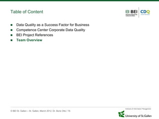 Table of Content

     Data Quality as a Success Factor for Business
     Competence Center Corporate Data Quality
     BEI Project References
     Team Overview




© BEI St. Gallen – St. Gallen, March 2012, Dr. Boris Otto / 16
 