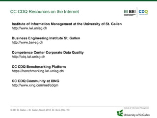 CC CDQ Resources on the Internet

 Institute of Information Management at the University of St. Gallen
 http://www.iwi.unisg.ch

 Business Engineering Institute St. Gallen
 http://www.bei-sg.ch

 Competence Center Corporate Data Quality
 http://cdq.iwi.unisg.ch

 CC CDQ Benchmarking Platform
 https://benchmarking.iwi.unisg.ch/

 CC CDQ Community at XING
 http://www.xing.com/net/cdqm




© BEI St. Gallen – St. Gallen, March 2012, Dr. Boris Otto / 19
 