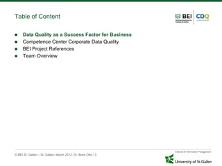 Table of Content

     Data Quality as a Success Factor for Business
     Competence Center Corporate Data Quality
     BEI Project References
     Team Overview




© BEI St. Gallen – St. Gallen, March 2012, Dr. Boris Otto / 3
 