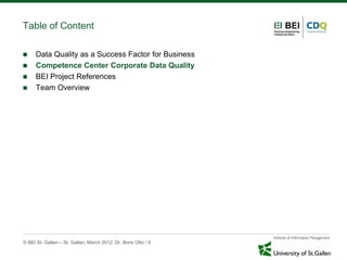 Table of Content

     Data Quality as a Success Factor for Business
     Competence Center Corporate Data Quality
     BEI Project References
     Team Overview




© BEI St. Gallen – St. Gallen, March 2012, Dr. Boris Otto / 8
 