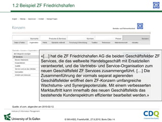 1.2 Beispiel ZF Friedrichshafen




                           «[…] hat die ZF Friedrichshafen AG die beiden Geschäftsfelder ZF
                           Services, die das weltweite Handelsgeschäft mit Ersatzteilen
                           verantwortet, und die Vertriebs- und Service-Organisation zum
                           neuen Geschäftsfeld ZF Services zusammengeführt. […] Die
                           Zusammenführung der vormals separat agierenden
                           Geschäftsfelder eröffnet dem ZF-Konzern umfangreiche
                           Wachstums- und Synergiepotenziale. Mit einem verbesserten
                           Marktauftritt kann innerhalb des neuen Geschäftsfelds das
                           bestehende Kundenspektrum effizienter bearbeitet werden.»

Quelle: zf.com, abgerufen am 2010-02-12.




                                           © IWI-HSG, Frankfurt/M., 27.9.2010, Boris Otto / 4
 