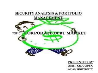 SECURITY ANALYSIS & PORTFOLIO
         MANAGEMENT



TOPIC:-   CORPORATE DEBT MARKET




                        PRESENTED BY:
                        AMIT KR. GUPTA
                        ASSAM UNIVERSITY
 