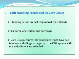 1.


     -> Standing Forum is a self empowered general body

     -> Platform for creditors and borrowers

     -> Core Group ensures that companies which have had
       fraudulent dealings or approach the CDR system with
       mala -fide intent are excluded.
 