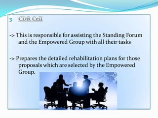 -> This is responsible for assisting the Standing Forum
    and the Empowered Group with all their tasks

-> Prepares the detailed rehabilitation plans for those
    proposals which are selected by the Empowered
    Group.
 