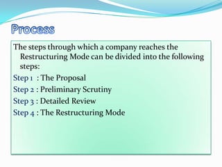 The steps through which a company reaches the
  Restructuring Mode can be divided into the following
  steps:
Step 1 : The Proposal
Step 2 : Preliminary Scrutiny
Step 3 : Detailed Review
Step 4 : The Restructuring Mode
 