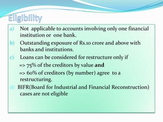 a)  Not applicable to accounts involving only one financial
    institution or one bank.
b) Outstanding exposure of Rs.10 crore and above with
    banks and institutions.
c) Loans can be considered for restructure only if
    => 75% of the creditors by value and
    => 60% of creditors (by number) agree to a
    restructuring.
d) BIFR(Board for Industrial and Financial Reconstruction)
    cases are not eligible
 