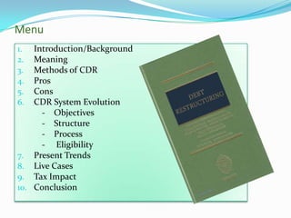 Menu
1.  Introduction/Background
2.  Meaning
3.  Methods of CDR
4.  Pros
5.  Cons
6.  CDR System Evolution
      - Objectives
      - Structure
      - Process
      - Eligibility
7. Present Trends
8. Live Cases
9. Tax Impact
10. Conclusion
 