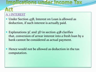 A ) INTEREST
 Under Section 43B, Interest on Loan is allowed as
  deduction, if such interest is actually paid.

 Explanations 3C and 3D in section 43B clarifies
  that, conversion of arrear interest into a fresh loan by a
  bank cannot be considered as actual payment.

 Hence would not be allowed as deduction in the tax
  computation.
 