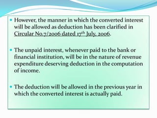  However, the manner in which the converted interest
 will be allowed as deduction has been clarified in
 Circular No.7/2006 dated 17th July, 2006.

 The unpaid interest, whenever paid to the bank or
 financial institution, will be in the nature of revenue
 expenditure deserving deduction in the computation
 of income.

 The deduction will be allowed in the previous year in
 which the converted interest is actually paid.
 