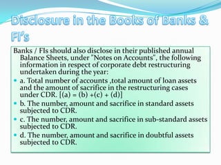 Banks / FIs should also disclose in their published annual
  Balance Sheets, under "Notes on Accounts", the following
  information in respect of corporate debt restructuring
  undertaken during the year:
 a. Total number of accounts ,total amount of loan assets
  and the amount of sacrifice in the restructuring cases
  under CDR. [(a) = (b) +(c) + (d)]
 b. The number, amount and sacrifice in standard assets
  subjected to CDR.
 c. The number, amount and sacrifice in sub-standard assets
  subjected to CDR.
 d. The number, amount and sacrifice in doubtful assets
  subjected to CDR.
 