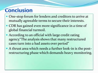  One-stop forum for lenders and creditors to arrive at
  mutually agreeable terms to secure their interests.
 CDR has gained even more significance in a time of
  global financial turmoil.
 According to an official with large credit rating
  agency.“The analysis shows that many restructured
  cases turn into a bad assets over period”
 A thrust area which needs a further look-in is the post-
  restructuring phase which demands heavy monitoring.
 