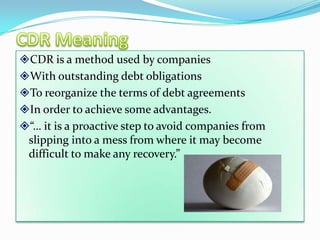 CDR is a method used by companies
With outstanding debt obligations
To reorganize the terms of debt agreements
In order to achieve some advantages.
“… it is a proactive step to avoid companies from
 slipping into a mess from where it may become
 difficult to make any recovery.”
 
