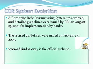  A Corporate Debt Restructuring System was evolved,
 and detailed guidelines were issued by RBI on August
 23, 2001 for implementation by banks.

 The revised guidelines were issued on February 5,
 2003.

 www.cdrindia.org , is the official website .
 