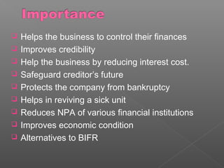 Helps the business to control their finances
 Improves credibility
 Help the business by reducing interest cost.
 Safeguard creditor’s future
 Protects the company from bankruptcy
 Helps in reviving a sick unit
 Reduces NPA of various financial institutions
 Improves economic condition
 Alternatives to BIFR
 