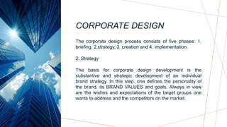 CORPORATE DESIGN
The corporate design process consists of five phases: 1.
briefing, 2.strategy, 3. creation and 4. implementation.
2. Strategy
The basis for corporate design development is the
substantive and strategic development of an individual
brand strategy. In this step, one defines the personality of
the brand, its BRAND VALUES and goals. Always in view
are the wishes and expectations of the target groups one
wants to address and the competitors on the market.
 