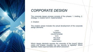 CORPORATE DESIGN
The corporate design process consists of five phases: 1. briefing, 2.
strategy, 3. creation and 4. implementation.
3. Creation
The creation phase includes the actual development of the corporate
design elements:
LOGO
Typography
COLOR SCHEME
Icons
Key visual
IMAGERY
Layout system
Which design elements express the character of the brand? Which
colors and shapes visualize e.g. joy, security or digitality? Which
typeface makes approachable and which exclusive?
 