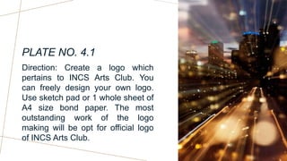 PLATE NO. 4.1
Direction: Create a logo which
pertains to INCS Arts Club. You
can freely design your own logo.
Use sketch pad or 1 whole sheet of
A4 size bond paper. The most
outstanding work of the logo
making will be opt for official logo
of INCS Arts Club.
 