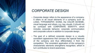 CORPORATE DESIGN
• Corporate design refers to the appearance of a company.
It refers to all visual elements of a company such as
LOGO, TYPOGRAPHY, ICONS, the COLOR SCHEME,
visual language and others, e.g. key visuals. It should not
be confused with CORPORATE IDENTITY, which
includes corporate behavior, corporate communication
and corporate culture in addition to corporate design.
• The goal of a defined corporate design is a visually
consistent appearance that conveys the special features
of the company and thus differentiates it from the
competition. The consistent application of the company’s
characteristic elements strengthens recognition, which in
turn contributes to brand awareness.
 