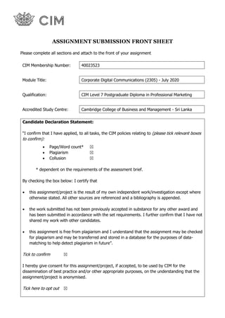 ASSIGNMENT SUBMISSION FRONT SHEET
Please complete all sections and attach to the front of your assignment
CIM Membership Number: 40023523
Module Title: Corporate Digital Communications (2305) - July 2020
Qualification: CIM Level 7 Postgraduate Diploma in Professional Marketing
Accredited Study Centre: Cambridge College of Business and Management - Sri Lanka
Candidate Declaration Statement:
“I confirm that I have applied, to all tasks, the CIM policies relating to (please tick relevant boxes
to confirm):
• Page/Word count* ☒
• Plagiarism ☒
• Collusion ☒
* dependent on the requirements of the assessment brief.
By checking the box below: I certify that
• this assignment/project is the result of my own independent work/investigation except where
otherwise stated. All other sources are referenced and a bibliography is appended.
• the work submitted has not been previously accepted in substance for any other award and
has been submitted in accordance with the set requirements. I further confirm that I have not
shared my work with other candidates.
• this assignment is free from plagiarism and I understand that the assignment may be checked
for plagiarism and may be transferred and stored in a database for the purposes of data-
matching to help detect plagiarism in future”.
Tick to confirm ☒
I hereby give consent for this assignment/project, if accepted, to be used by CIM for the
dissemination of best practice and/or other appropriate purposes, on the understanding that the
assignment/project is anonymised.
Tick here to opt out ☒
 