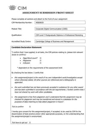 `
ASSIGNMENT SUBMISSION FRONT SHEET
Please complete all sections and attach to the front of your assignment
CIM Membership Number: 40069659
Module Title: Corporate Digital Communication (2305)
Qualification: CIM Level 7 Postgraduate Diploma in Professional Marketing
Accredited Study Centre: Cambridge College of Business and Management
Candidate Declaration Statement:
“I confirm that I have applied, to all tasks, the CIM policies relating to (please tick relevant
boxes to confirm):
 Page/Word count* ☒
 Plagiarism ☒
 Collusion ☒
* dependent on the requirements of the assessment brief.
By checking the box below: I certify that
 this assignment/project is the result of my own independent work/investigation except
where otherwise stated. All other sources are referenced and a bibliography is
appended.
 the work submitted has not been previously accepted in substance for any other award
and has been submitted in accordance with the set requirements. I further confirm that I
have not shared my work with other candidates.
 this assignment is free from plagiarism and I understand that the assignment may be
checked for plagiarism and may be transferred and stored in a database for the
purposes of data-matching to help detect plagiarism in future”.
Tick to confirm ☒
I hereby give consent for this assignment/project, if accepted, to be used by CIM for the
dissemination of best practice and/or other appropriate purposes, on the understanding that
the assignment/project is anonymised.
Tick here to opt out ☒
 