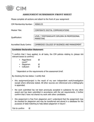 ASSIGNMENT SUBMISSION FRONT SHEET
Please complete all sections and attach to the front of your assignment
CIM Membership Number: 40060135
Module Title: CORPORATE DIGITAL COMMUNICATIONS
Qualification:
LEVEL 7 POSTGRADUATE DIPLOMA IN PROFESSIONAL
MARKETING
Accredited Study Centre: CAMBRIDGE COLLEGE OF BUSINESS AND MANAGEMENT
Candidate Declaration Statement:
“I confirm that I have applied, to all tasks, the CIM policies relating to (please tick
relevant boxes to confirm):
• Page/Word
count*
!
• Plagiarism !
• Collusion !
*dependent on the requirements of the assessment brief.
By checking the box below: I certify that
• this assignment/project is the result of my own independent work/investigation
except where otherwise stated. All other sources are referenced and a bibliography
is appended.
• the work submitted has not been previously accepted in substance for any other
award and has been submitted in accordance with the set requirements. I further
confirm that I have not shared my work with other candidates.
• this assignment is free from plagiarism and I understand that the assignment may
be checked for plagiarism and may be transferred and stored in a database for the
purposes of data-matching to help detect plagiarism in future”.
Tick to confirm !
 