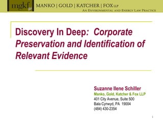 1
Discovery In Deep: Corporate
Preservation and Identification of
Relevant Evidence
Suzanne Ilene Schiller
Manko, Gold, Katcher & Fox LLP
401 City Avenue, Suite 500
Bala Cynwyd, PA 19004
(484) 430-2354
 