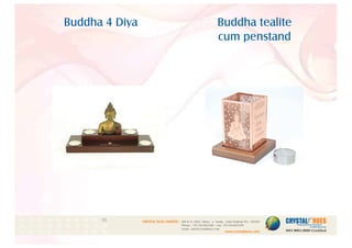 Buddha 4 Diya Buddha tealite
cum penstand
1
CRYSTAL HUES LIMITED :
www.crystalhues.com
SDF K-11, NSEZ, Phase - 2, Noida , Uttar Pradesh Pin - 201305
Phone : +91-120-4613200 • Fax: +91-120-4613299
Email : info@crystalhues.com
01. 02. 03. 04. 05. 06. 07. 08. 09. 10.
11. 12. 13. 14. 15. 16. 17. 18. 19. 20
21. 22. 23. 24. 25. 26. 27. 28. 29. 30.
 